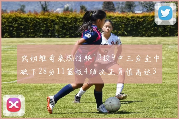 武切维奇表现惊艳13投9中三分全中砍下28分11篮板4助攻正负值高达35
